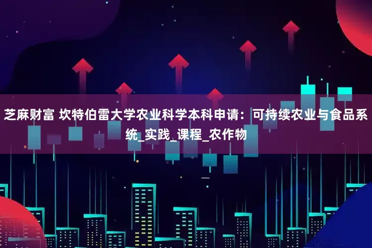 芝麻财富 坎特伯雷大学农业科学本科申请：可持续农业与食品系统_实践_课程_农作物