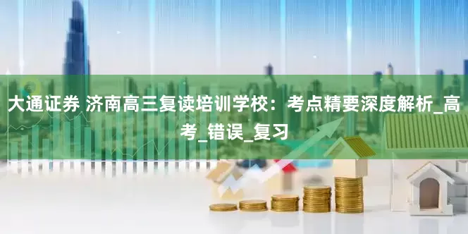 大通证券 济南高三复读培训学校：考点精要深度解析_高考_错误_复习