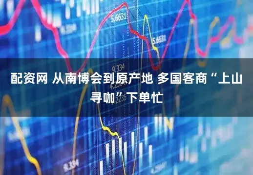 配资网 从南博会到原产地 多国客商“上山寻咖”下单忙
