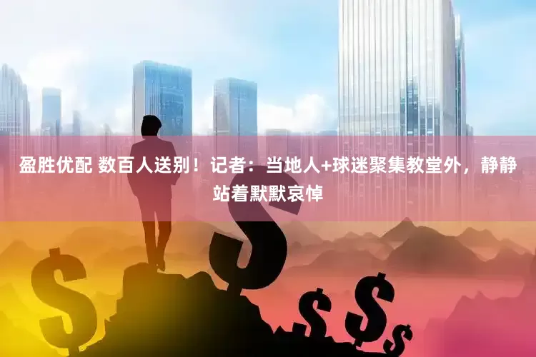 盈胜优配 数百人送别！记者：当地人+球迷聚集教堂外，静静站着默默哀悼