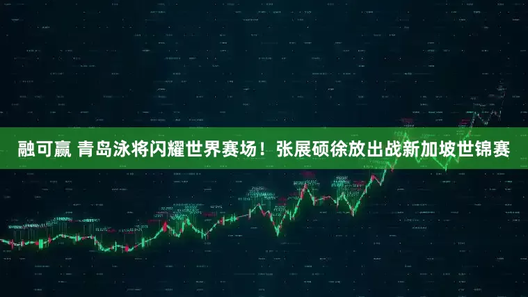 融可赢 青岛泳将闪耀世界赛场！张展硕徐放出战新加坡世锦赛