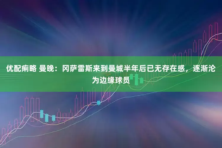 优配痢略 曼晚：冈萨雷斯来到曼城半年后已无存在感，逐渐沦为边缘球员