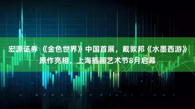 宏源证券 《金色世界》中国首展，戴敦邦《水墨西游》原作亮相，上海插画艺术节8月启幕