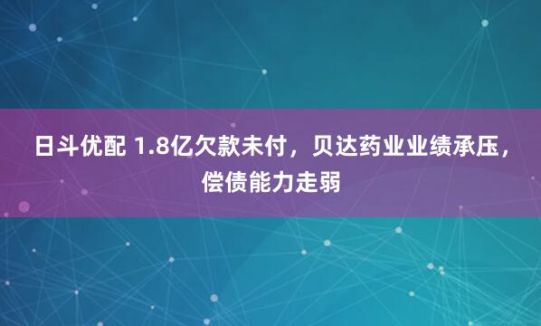 日斗优配 1.8亿欠款未付，贝达药业业绩承压，偿债能力走弱