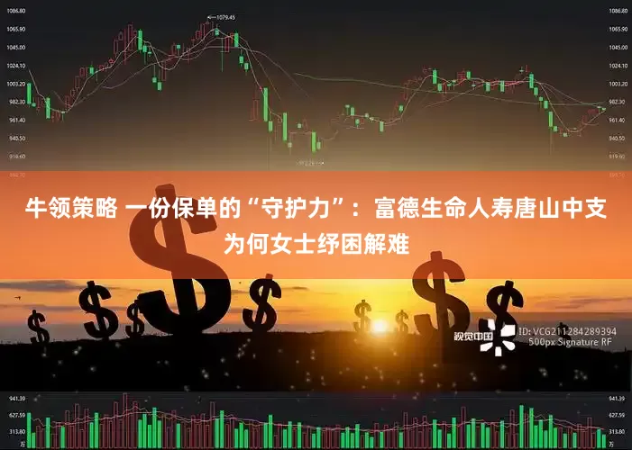 牛领策略 一份保单的“守护力”：富德生命人寿唐山中支为何女士纾困解难