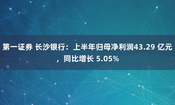 第一证券 长沙银行：上半年归母净利润43.29 亿元，同比增长 5.05%