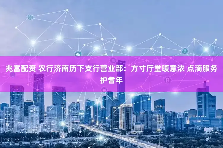兆富配资 农行济南历下支行营业部：方寸厅堂暖意浓 点滴服务护耆年
