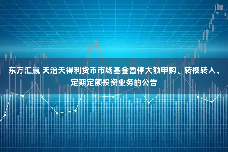 东方汇赢 天治天得利货币市场基金暂停大额申购、转换转入、定期定额投资业务的公告
