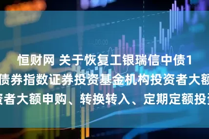 恒财网 关于恢复工银瑞信中债1-5年进出口行债券指数证券投资基金机构投资者大额申购、转换转入、定期定额投资业务的公告