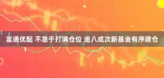 富通优配 不急于打满仓位 逾八成次新基金有序建仓