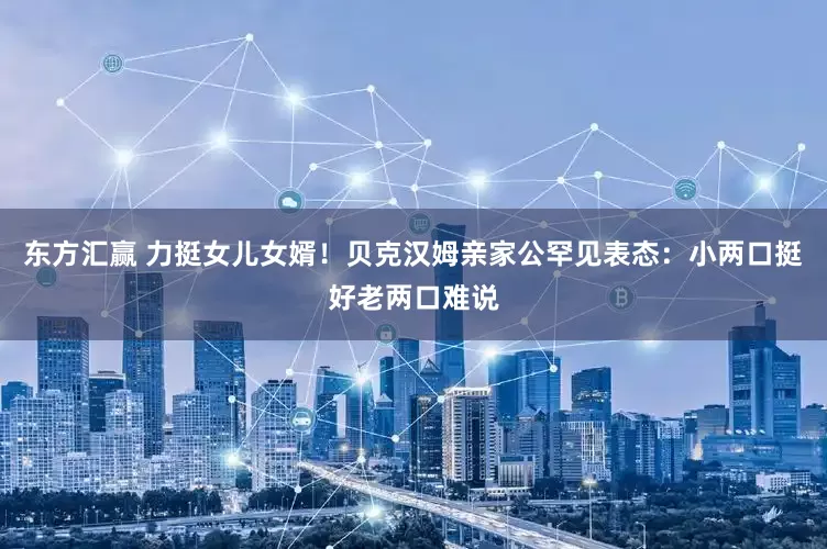 东方汇赢 力挺女儿女婿！贝克汉姆亲家公罕见表态：小两口挺好老两口难说