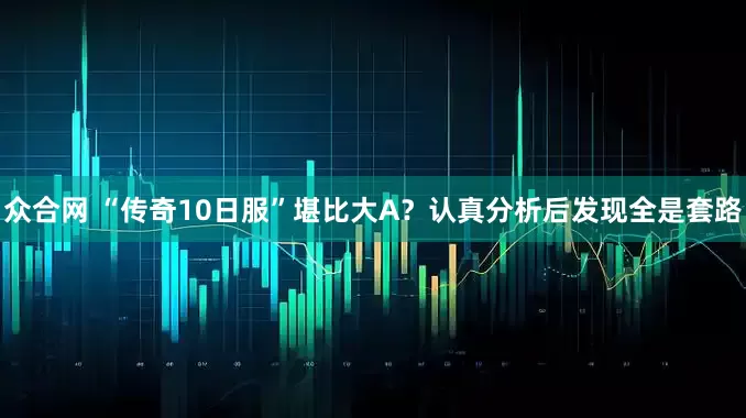 众合网 “传奇10日服”堪比大A？认真分析后发现全是套路