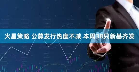 火星策略 公募发行热度不减 本周38只新基齐发