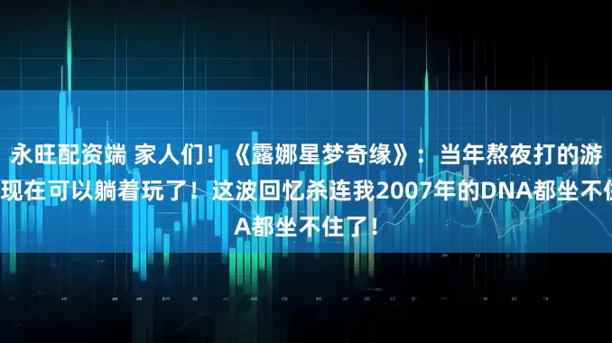 永旺配资端 家人们！《露娜星梦奇缘》：当年熬夜打的游戏，现在可以躺着玩了！这波回忆杀连我2007年的DNA都坐不住了！